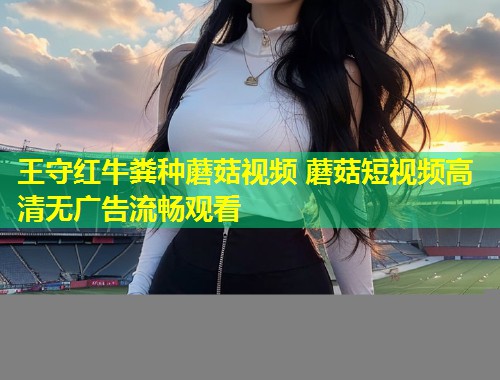 王守红牛粪种蘑菇视频 蘑菇短视频高清无广告流畅观看  第1张