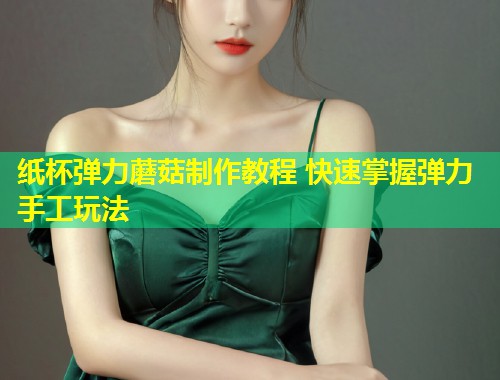 纸杯弹力蘑菇制作教程 快速掌握弹力手工玩法  第1张