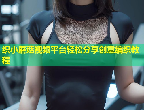 织小蘑菇视频平台轻松分享创意编织教程  第1张