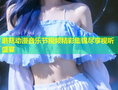蘑菇动漫音乐节视频精彩集锦尽享视听盛宴  第1张