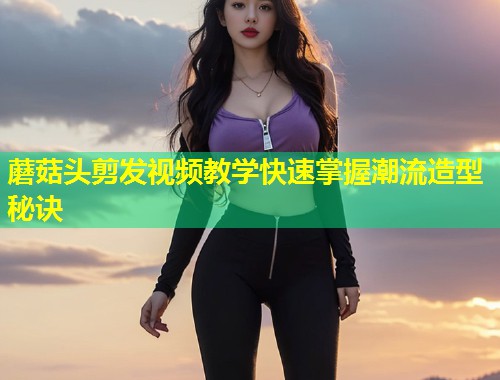 蘑菇头剪发视频教学快速掌握潮流造型秘诀  第1张