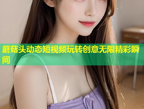 蘑菇头动态短视频玩转创意无限精彩瞬间  第1张