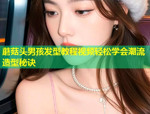 蘑菇头男孩发型教程视频轻松学会潮流造型秘诀  第1张
