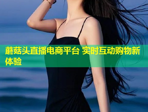 蘑菇头直播电商平台 实时互动购物新体验  第1张
