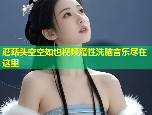 蘑菇头空空如也视频魔性洗脑音乐尽在这里  第1张