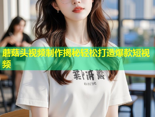 蘑菇头视频制作揭秘轻松打造爆款短视频  第1张