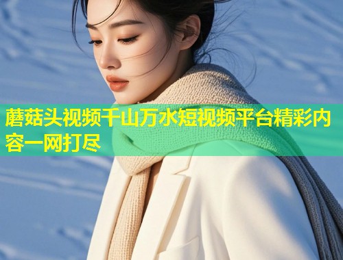 蘑菇头视频千山万水短视频平台精彩内容一网打尽  第1张