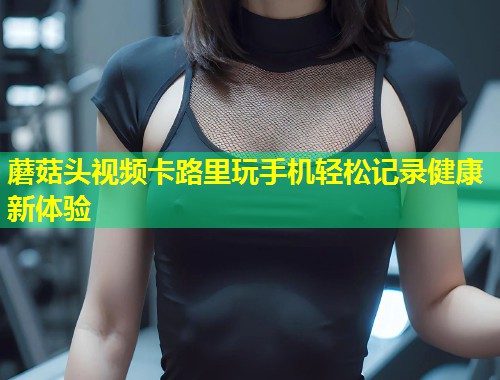蘑菇头视频卡路里玩手机轻松记录健康新体验  第1张