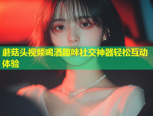 蘑菇头视频喝酒趣味社交神器轻松互动体验  第1张