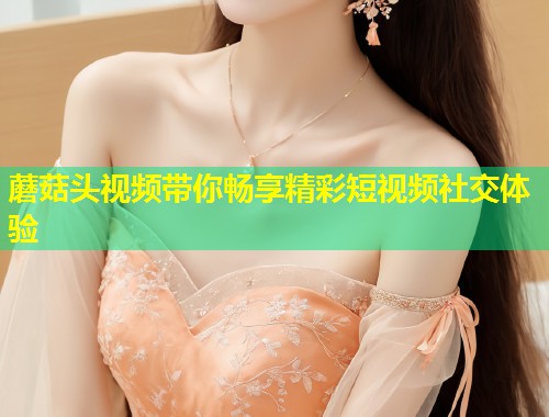 蘑菇头视频带你畅享精彩短视频社交体验  第1张