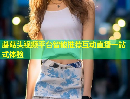蘑菇头视频平台智能推荐互动直播一站式体验  第1张