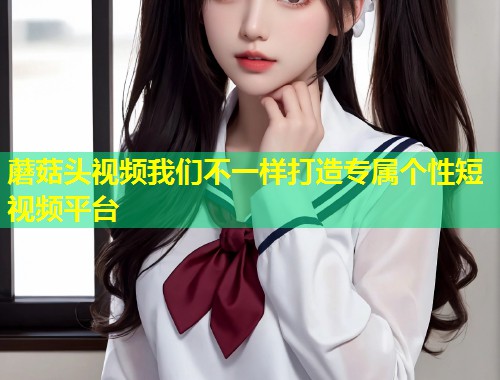 蘑菇头视频我们不一样打造专属个性短视频平台  第1张