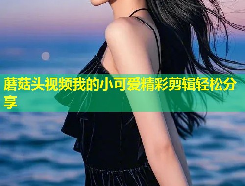 蘑菇头视频我的小可爱精彩剪辑轻松分享  第1张