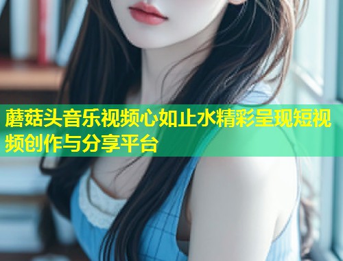 蘑菇头音乐视频心如止水精彩呈现短视频创作与分享平台  第1张