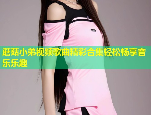 蘑菇小弟视频歌曲精彩合集轻松畅享音乐乐趣  第1张