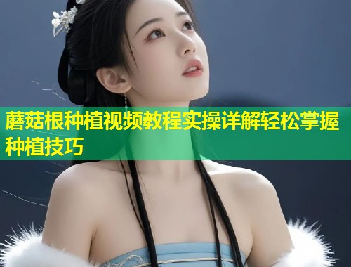 蘑菇根种植视频教程实操详解轻松掌握种植技巧  第1张