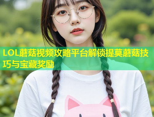 LOL蘑菇视频攻略平台解锁提莫蘑菇技巧与宝藏奖励  第1张