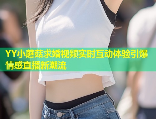 YY小蘑菇求婚视频实时互动体验引爆情感直播新潮流  第2张