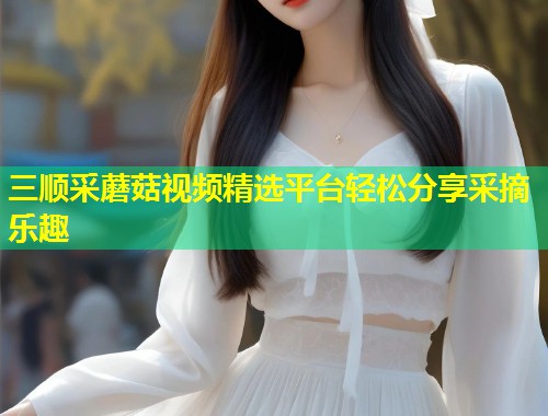 三顺采蘑菇视频精选平台轻松分享采摘乐趣  第1张