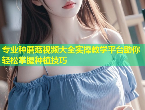 专业种蘑菇视频大全实操教学平台助你轻松掌握种植技巧  第1张