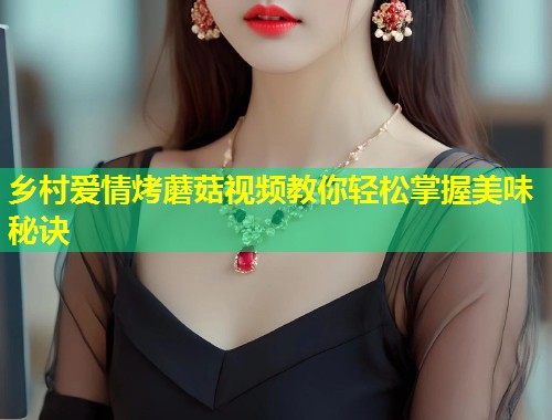 乡村爱情烤蘑菇视频教你轻松掌握美味秘诀  第1张
