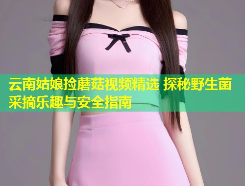 云南姑娘捡蘑菇视频精选 探秘野生菌采摘乐趣与安全指南  第1张