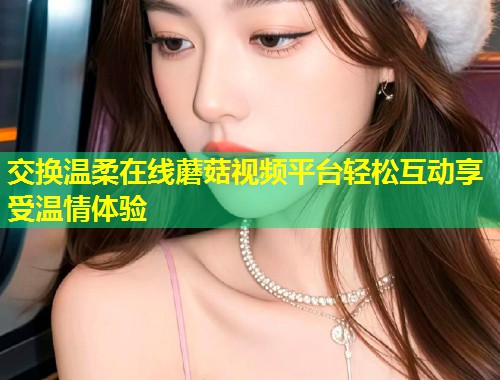 交换温柔在线蘑菇视频平台轻松互动享受温情体验  第2张