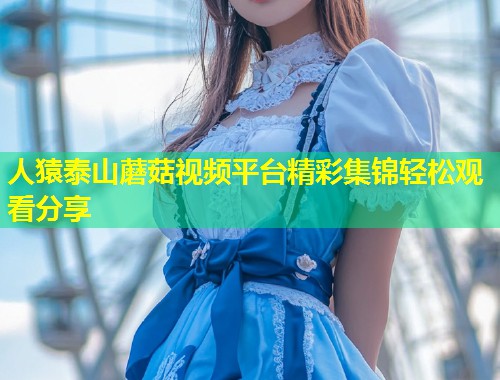 人猿泰山蘑菇视频平台精彩集锦轻松观看分享  第1张
