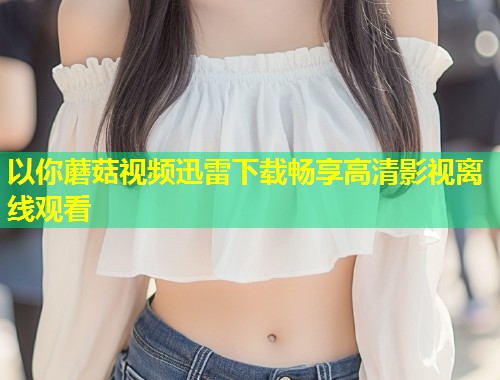 以你蘑菇视频迅雷下载畅享高清影视离线观看  第1张