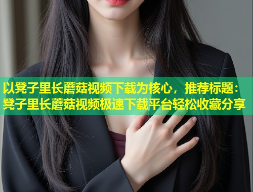 以凳子里长蘑菇视频下载为核心，推荐标题：凳子里长蘑菇视频极速下载平台轻松收藏分享  第1张