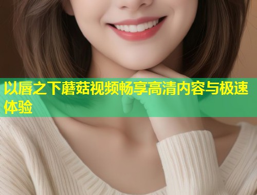 以唇之下蘑菇视频畅享高清内容与极速体验  第1张