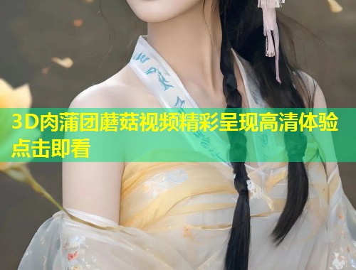 3D肉蒲团蘑菇视频精彩呈现高清体验点击即看  第1张