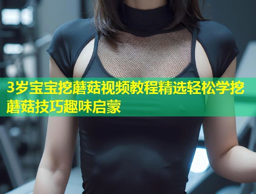 3岁宝宝挖蘑菇视频教程精选轻松学挖蘑菇技巧趣味启蒙  第1张
