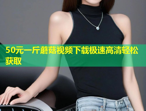 50元一斤蘑菇视频下载极速高清轻松获取  第1张