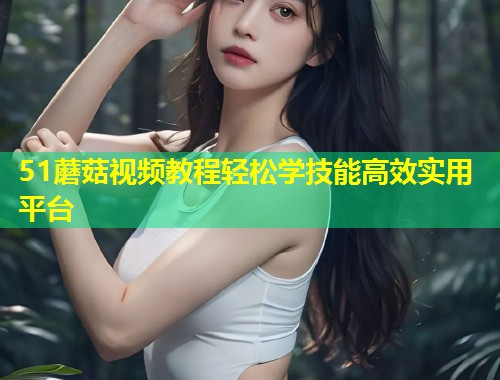 51蘑菇视频教程轻松学技能高效实用平台  第1张