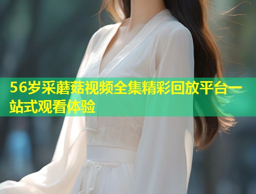 56岁采蘑菇视频全集精彩回放平台一站式观看体验  第2张
