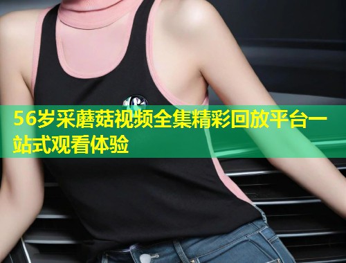 56岁采蘑菇视频全集精彩回放平台一站式观看体验  第1张