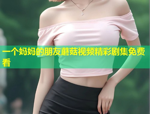 一个妈妈的朋友蘑菇视频精彩剧集免费看  第2张