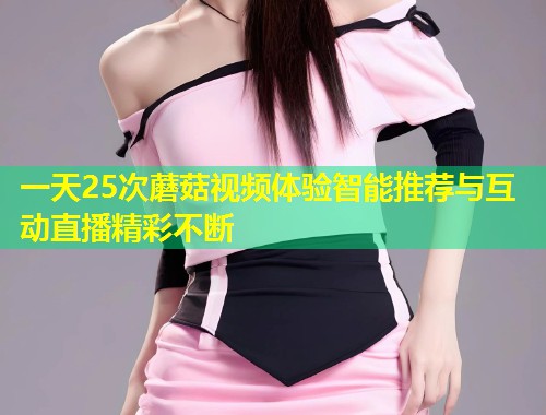 一天25次蘑菇视频体验智能推荐与互动直播精彩不断  第1张