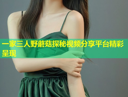 一家三人野蘑菇探秘视频分享平台精彩呈现  第1张