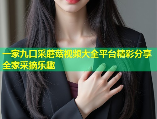 一家九口采蘑菇视频大全平台精彩分享全家采摘乐趣  第1张