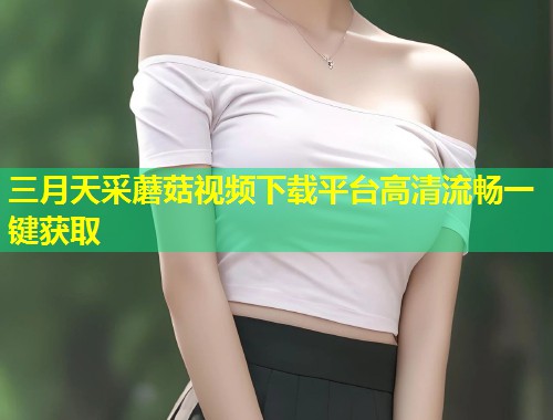 三月天采蘑菇视频下载平台高清流畅一键获取  第1张