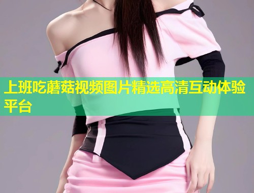 上班吃蘑菇视频图片精选高清互动体验平台  第1张