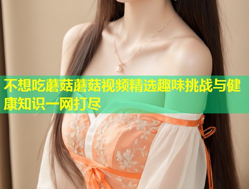 不想吃蘑菇蘑菇视频精选趣味挑战与健康知识一网打尽  第1张