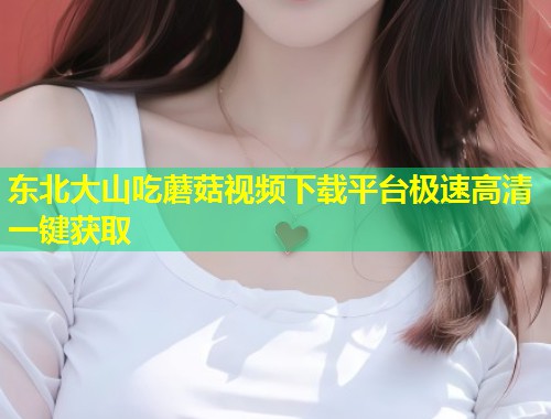 东北大山吃蘑菇视频下载平台极速高清一键获取  第1张