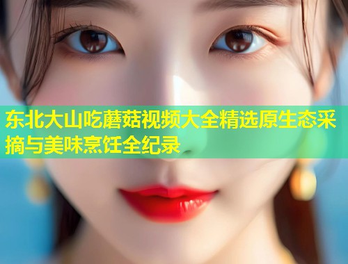 东北大山吃蘑菇视频大全精选原生态采摘与美味烹饪全纪录  第1张