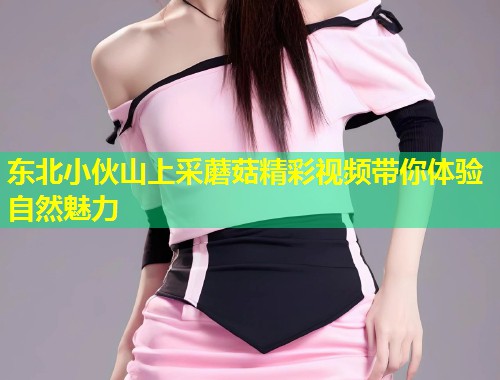 东北小伙山上采蘑菇精彩视频带你体验自然魅力  第1张