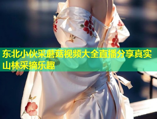 东北小伙采蘑菇视频大全直播分享真实山林采摘乐趣  第1张