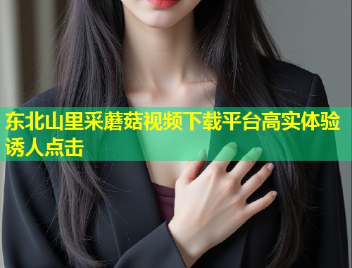 东北山里采蘑菇视频下载平台高实体验诱人点击  第2张
