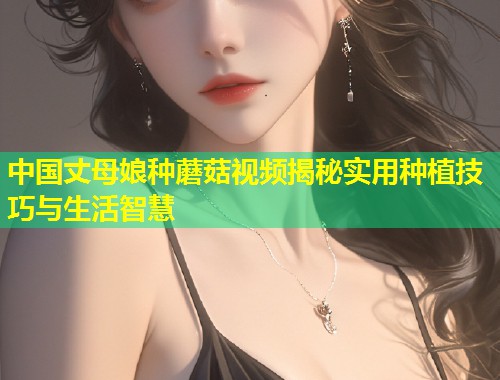 中国丈母娘种蘑菇视频揭秘实用种植技巧与生活智慧  第1张